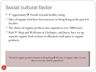 Social cultural factor
      3rd opportunity Trends towards healthy eating
      Sales of organic food have been increase in Hong Kong in the past few
       decades.
      The choice of organic products also expands to over 2000 items.
      Park N’ Shop and Wellcome & CitySuper, and Jusco, have set up
       separate organic food sections or allocated retail space to organic
       products.




       The fad of organic products intrudes in Hong Kong the sales of organic coffee, tea and
                               cakes in our cafe could be guaranteed.

22
 