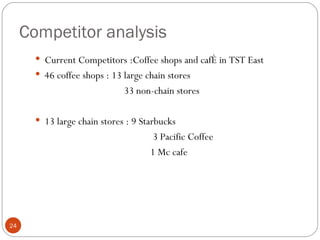 Competitor analysis
        Current Competitors :Coffee shops and café in TST East
        46 coffee shops : 13 large chain stores
                              33 non-chain stores

        13 large chain stores : 9 Starbucks
                                     3 Pacific Coffee
                                     1 Mc cafe




24
 