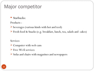Major competitor
      Starbucks:
     Products :
      beverages (various kinds with hot and iced)
      Fresh food & Snacks (e.g. breakfast, lunch, tea, salads and cakes)


     Services
      Computer with web cam
      Free Wi-fi services
      Sofas and chairs with magazines and newspapers



25
 