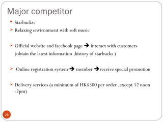 Major competitor
      Starbucks:
      Relaxing environment with soft music


      Official website and facebook page  interact with customers
       (obtain the latest information ,history of starbucks )

      Online registration system  member receive special promotion


      Delivery services (a minimum of HK$300 per order ,except 12 noon
       -2pm)



26
 