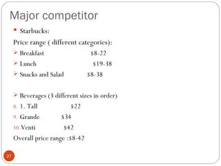 Major competitor
      Starbucks:
     Price range ( different categories):
      Breakfast                   $8-22
      Lunch                        $19-38
      Snacks and Salad           $8-38

      Beverages (3 different sizes in order)
     8. 1. Tall            $22
     9. Grande         $34
     10.Venti           $42
     Overall price range :$8-42

27
 