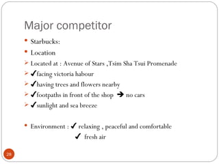 Major competitor
      Starbucks:
      Location
      Located at : Avenue of Stars ,Tsim Sha Tsui Promenade
      ✔facing victoria habour
      ✔having trees and flowers nearby
      ✔footpaths in front of the shop  no cars
      ✔sunlight and sea breeze


      Environment : ✔ relaxing , peaceful and comfortable
                       ✔ fresh air

28
 