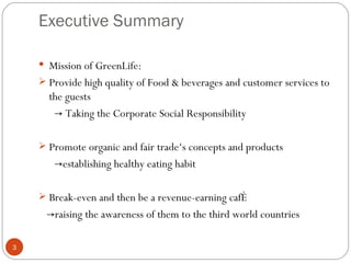 Executive Summary

     Mission of GreenLife:
     Provide high quality of Food & beverages and customer services to
      the guests
       → Taking the Corporate Social Responsibility

     Promote organic and fair trade‘s concepts and products
       →establishing healthy eating habit

     Break-even and then be a revenue-earning café
     →raising the awareness of them to the third world countries

3
 