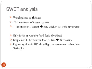 SWOT analysis
       Weaknesses & threats
       Certain extent of over-expansion
         (9 stores in Tst East  may weaken its own turnovers)

       Only focus on western food (lack of variety)
       People don’t like western food culture ✕ consume
       E.g. many elder in HK  will go tea restaurant rather than
        Starbucks




31
 