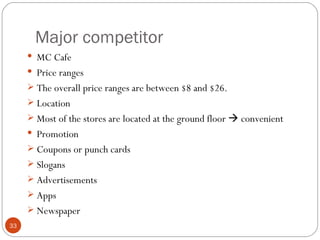 Major competitor
      MC Cafe
      Price ranges
      The overall price ranges are between $8 and $26.
      Location
      Most of the stores are located at the ground floor  convenient
      Promotion
      Coupons or punch cards
      Slogans
      Advertisements
      Apps
      Newspaper
33
 