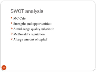 SWOT analysis
      MC Cafe
      Strengths and opportunities:
      A mid-range quality substitute
      McDonald’s reputation
      A large amount of capital




34
 