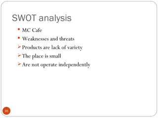 SWOT analysis
       MC Cafe
       Weaknesses and threats
       Products are lack of variety
       The place is small
       Are not operate independently




35
 