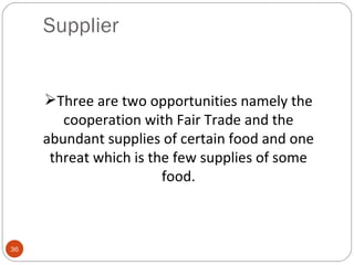 Supplier


     Three are two opportunities namely the
        cooperation with Fair Trade and the
     abundant supplies of certain food and one
      threat which is the few supplies of some
                        food.



36
 