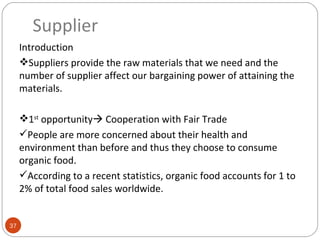 Supplier
     Introduction
     Suppliers provide the raw materials that we need and the
     number of supplier affect our bargaining power of attaining the
     materials.

     1st opportunity Cooperation with Fair Trade
     People are more concerned about their health and
     environment than before and thus they choose to consume
     organic food.
     According to a recent statistics, organic food accounts for 1 to
     2% of total food sales worldwide.


37
 