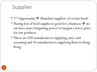 Supplier
      2nd Opportunity Abundant suppliers of certain foods
      Having lots of food supplies is good for a business  we
       can have more bargaining power to bargain a lower price
       for our products.
      There are 420 manufacturers supplying sauce and
       seasoning and 34 manufacturers supplying flour in Hong
       Kong.




38
 