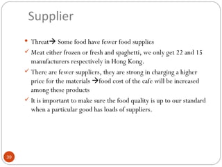 Supplier
      Threat Some food have fewer food supplies
      Meat either frozen or fresh and spaghetti, we only get 22 and 15
       manufacturers respectively in Hong Kong.
      There are fewer suppliers, they are strong in charging a higher
       price for the materials food cost of the cafe will be increased
       among these products
      It is important to make sure the food quality is up to our standard
       when a particular good has loads of suppliers.




39
 