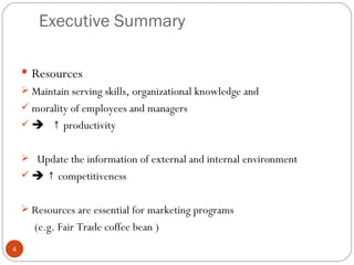 Executive Summary

     Resources
     Maintain serving skills, organizational knowledge and
     morality of employees and managers
      ↑ productivity


     Update the information of external and internal environment
      ↑ competitiveness


     Resources are essential for marketing programs
       (e.g. Fair Trade coffee bean )
4
 