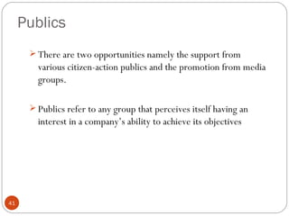 Publics
       There are two opportunities namely the support from
        various citizen-action publics and the promotion from media
        groups.

       Publics refer to any group that perceives itself having an
        interest in a company’s ability to achieve its objectives




41
 