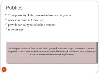 Publics
  2nd opportunity the promotion from media groups
  open an account in Open Rice
  provide various types of online coupons
  make an app




      By using the promotion from various media groups attract our target customers to consume
     our products and expand our business without physical boundary provide the latest information
                            to our customers and maintain their regular visits




43
 