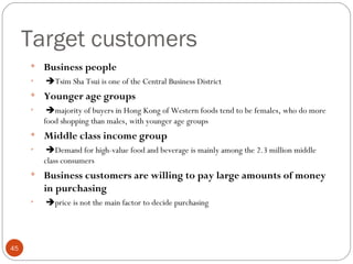 Target customers
     
         Business people
     
         Tsim Sha Tsui is one of the Central Business District
     
         Younger age groups
     
          majority of buyers in Hong Kong of Western foods tend to be females, who do more
         food shopping than males, with younger age groups
     
         Middle class income group
     
          Demand for high-value food and beverage is mainly among the 2.3 million middle
         class consumers
     
         Business customers are willing to pay large amounts of money
         in purchasing
     
         price is not the main factor to decide purchasing




45
 