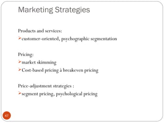 Marketing Strategies

     Products and services:
     customer-oriented, psychographic segmentation


     Pricing:
     market skimming
     Cost-based pricing à breakeven pricing


     Price-adjustment strategies :
     segment pricing, psychological pricing



47
 