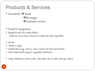 Products & Services
      GreenLife: Food
                      Beverages
                      Customer service

      Food (3 categories)
     1. Spaghetti and rice (main dishes)
         (Salmon, meat sauce, bacon & mushroom and vegetable)

     2. Snacks
      chicken wings
      Sandwiches (egg, cheese, tuna, tomato for mix and match)
      Fruit salad (fresh organic vegetables and fruit)

      Cakes (blueberry cheesecake, chocolate cheese cake and cup cakes)


49
 