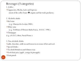 Beverages (3 categories)
     1. Coffee :
     Cappuccino, Mocha, Latte and Espresso
         (most of the coffee beans  organic and fair trade products)

     2. Alcoholic drinks
     Red wine
         (e.g. Chateau des Leotins 2008 )
     White wine
         (e.g. Trebbiano d'Abruzzo Badia Frasca, D.O.C. 1998 )
     Champagne
     (e.g. (A.O.C.) Brut, Pascal Fleury )

     3. Non-alcoholic drinks
     milk, chocolate, milk tea and lemon tea in terms of hot and iced.
     Special drinks :
     Tea (both British tea and Chinese tea)
     Fresh fruit juice (apple ,orange & pineapple)
     Fruit punch
51
 