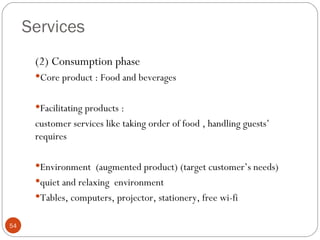 Services
      (2) Consumption phase
      Core product : Food and beverages


      Facilitating products :
      customer services like taking order of food , handling guests’
      requires

      Environment (augmented product) (target customer’s needs)
      quiet and relaxing environment
      Tables, computers, projector, stationery, free wi-fi


54
 