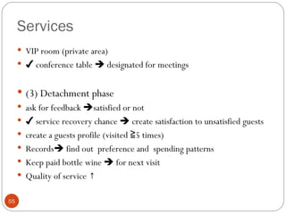 Services
      VIP room (private area)
      ✔ conference table  designated for meetings


      (3) Detachment phase
      ask for feedback satisfied or not
      ✔ service recovery chance  create satisfaction to unsatisfied guests
      create a guests profile (visited ≧5 times)
      Records find out preference and spending patterns
      Keep paid bottle wine  for next visit
      Quality of service ↑


55
 