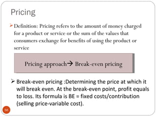 Pricing
      Definition: Pricing refers to the amount of money charged
       for a product or service or the sum of the values that
       consumers exchange for benefits of using the product or
       service

           Pricing approach Break-even pricing

      Break-even pricing :Determining the price at which it
       will break even. At the break-even point, profit equals
       to loss. Its formula is BE = fixed costs/contribution
       (selling price-variable cost).
56
 