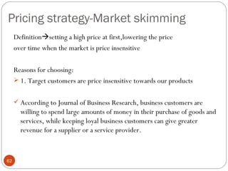 Pricing strategy-Market skimming
     Definitionsetting a high price at first,lowering the price
     over time when the market is price insensitive

     Reasons for choosing:
      1. Target customers are price insensitive towards our products


      According to Journal of Business Research, business customers are
       willing to spend large amounts of money in their purchase of goods and
       services, while keeping loyal business customers can give greater
       revenue for a supplier or a service provider.


62
 