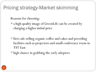 Pricing strategy-Market skimming
     Reasons for choosing:
      a high quality image of GreenLife can be created by
       charging a higher initial price

      first cafe selling organic coffee and cakes and providing
       facilities such as projectors and small conference room in
       TST East
      high chance in grabbing the early adopters



63
 