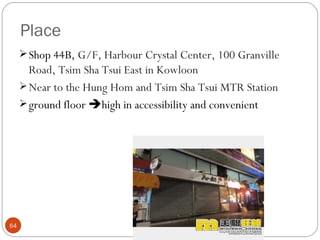 Place
      Shop 44B, G/F, Harbour Crystal Center, 100 Granville
       Road, Tsim Sha Tsui East in Kowloon
      Near to the Hung Hom and Tsim Sha Tsui MTR Station
      ground floor high in accessibility and convenient




64
 