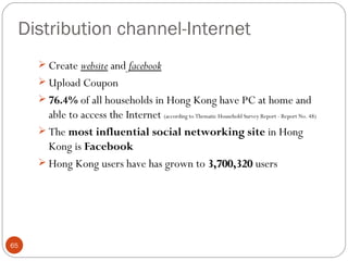 Distribution channel-Internet
      Create website and facebook
      Upload Coupon
      76.4% of all households in Hong Kong have PC at home and
       able to access the Internet (according to Thematic Household Survey Report - Report No. 48)
      The most influential social networking site in Hong
       Kong is Facebook
      Hong Kong users have has grown to 3,700,320 users




65
 