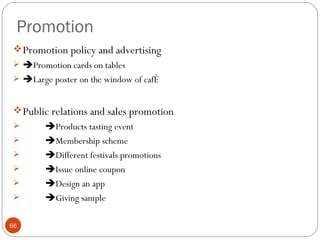 Promotion
  Promotion policy and advertising
  Promotion cards on tables
  Large poster on the window of café


  Public relations and sales promotion
        Products tasting event
        Membership scheme
        Different festivals promotions
        Issue online coupon
        Design an app
        Giving sample

66
 