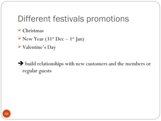 Different festivals promotions
      Christmas
      New Year (31st Dec – 1st Jan)
      Valentine’s Day


      build relationships with new customers and the members or
      regular guests




69
 