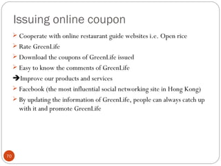 Issuing online coupon
      Cooperate with online restaurant guide websites i.e. Open rice
      Rate GreenLife
      Download the coupons of GreenLife issued
      Easy to know the comments of GreenLife
     Improve our products and services
      Facebook (the most influential social networking site in Hong Kong)
      By updating the information of GreenLife, people can always catch up
       with it and promote GreenLife




70
 