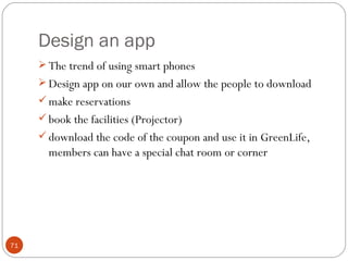 Design an app
      The trend of using smart phones
      Design app on our own and allow the people to download
      make reservations
      book the facilities (Projector)
      download the code of the coupon and use it in GreenLife,
       members can have a special chat room or corner




71
 