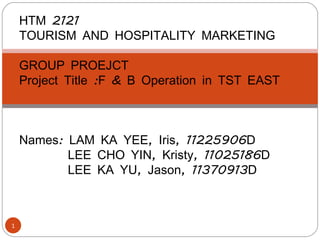 HTM 2121
    TOURISM AND HOSPITALITY MARKETING
     
    GROUP PROEJCT
    Project Title :F & B Operation in TST EAST



    Names: LAM KA YEE, Iris, 11225906D
           LEE CHO YIN, Kristy, 11025186D
           LEE KA YU, Jason, 11370913D



1
 