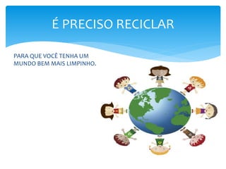 É PRECISO RECICLAR
PARA QUE VOCÊ TENHA UM
MUNDO BEM MAIS LIMPINHO.
 
