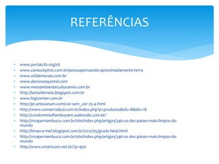  www.portalctb.org/sit
 www.cantockphot.com.br/pessoapensando-aproximadamente-terra
 www.wildemorais.com.br
 www.donossoquintal.com
 www.meioambienteculturamix.com.br
 http://betaolemela.blogspot.com.br
 www.higicenter.com.br
 http://pt.artesanum.com/cor-sem_cor-25-4.html
 http://www.comercialjvd.com.br/index.php?p=produtos&idc=8&ids=18
 http://condominioflamboyant.webnode.com.br/
 http://vivapernambuco.com.br/site/index.php/artigos/346-os-dez-paises-mais-limpos-do-
mundo
 http://limao-e-mel.blogspot.com.br/2012/05/grude-fatal.html
 http://vivapernambuco.com.br/site/index.php/artigos/346-os-dez-paises-mais-limpos-do-
mundo
 http://www.smartcom.net.br/?p=950
REFERÊNCIAS
 