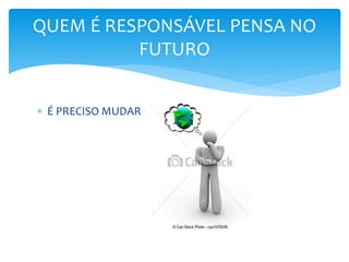  É PRECISO MUDAR
QUEM É RESPONSÁVEL PENSA NO
FUTURO
 