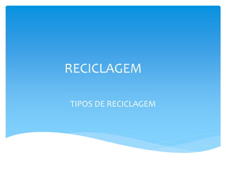 RECICLAGEM
TIPOS DE RECICLAGEM
 
