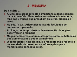 2 - MEMÓRIA Da história … A Mitologia grega reflecte a importância desde sempre dada à memória. Mnemosine era a deusa da memória, mãe das 9 musas que presidiam às letras, ciências e artes. No séc. IV a.C. Aristóteles falava da faculdade de conservar o passado. Ao longo do tempo desenvolveram-se técnicas para desenvolver a memória Magos, feiticeiros e alquimistas procuraram substâncias que aumentavam o poder da memória O computador, hoje em dia, é a resposta mais recente à necessidade de preservar   as informações que a memória não consegue reter. 