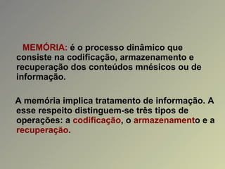MEMÓRIA:  é o processo dinâmico que consiste na codificação, armazenamento e recuperação dos conteúdos mnésicos ou de informação. A memória implica tratamento de informação. A esse respeito distinguem-se três tipos de operações: a  codificação , o  armazenament o e a  recuperação . 