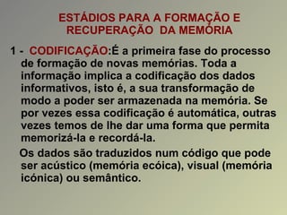 ESTÁDIOS PARA A FORMAÇÃO E RECUPERAÇÃO  DA MEMÓRIA 1 -  CODIFICAÇÃO :É a primeira fase do processo de formação de novas memórias. Toda a informação implica a codificação dos dados informativos, isto é, a sua transformação de modo a poder ser armazenada na memória. Se por vezes essa codificação é automática, outras vezes temos de lhe dar uma forma que permita memorizá-la e recordá-la. Os dados são traduzidos num código que pode ser acústico (memória ecóica), visual (memória icónica) ou semântico. 