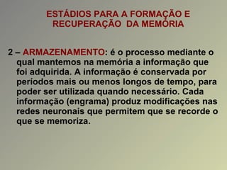 ESTÁDIOS PARA A FORMAÇÃO E RECUPERAÇÃO  DA MEMÓRIA 2 –  ARMAZENAMENTO : é o processo mediante o qual mantemos na memória a informação que foi adquirida. A informação é conservada por períodos mais ou menos longos de tempo, para poder ser utilizada quando necessário. Cada informação (engrama) produz modificações nas redes neuronais que permitem que se recorde o que se memoriza. 