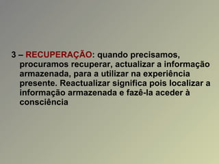 3 –  RECUPERAÇÃO : quando precisamos, procuramos recuperar, actualizar a informação armazenada, para a utilizar na experiência presente. Reactualizar significa pois localizar a informação armazenada e fazê-la aceder à consciência 