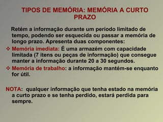 TIPOS DE MEMÓRIA: MEMÓRIA A CURTO PRAZO Retém a informação durante um período limitado de tempo, podendo ser esquecida ou passar a memória de longo prazo. Apresenta duas componentes: Memória imediata:  É   uma armazém com capacidade limitada (7 itens ou peças de informação) que consegue manter a informação durante 20 a 30 segundos. Memória de trabalho : a informação mantém-se enquanto for útil. NOTA :  qualquer informação que tenha estado na memória a curto prazo e se tenha perdido, estará perdida para sempre. 