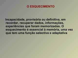 O ESQUECIMENTO Incapacidade, provisória ou definitiva, em recordar, recuperar dados, informações, experiências que foram memorizadas. O esquecimento é essencial à memória, uma vez que tem uma função selectiva e adaptativa 