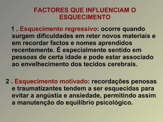 FACTORES QUE INFLUENCIAM O ESQUECIMENTO 1 .  Esquecimento regressivo : ocorre quando surgem dificuldades em reter novos materiais e em recordar factos e nomes aprendidos recentemente. É especialmente sentido em pessoas de certa idade e pode estar associado ao envelhecimento dos tecidos cerebrais. 2 .  Esquecimento motivado : recordações penosas e traumatizantes tendem a ser esquecidas para evitar a angústia e ansiedade, permitindo assim a manutenção do equilíbrio psicológico. 