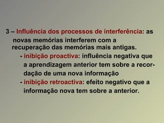 3 –  Influência dos processos de interferência : as  novas memórias interferem com a  recuperação das memórias mais antigas. -  inibição proactiva : influência negativa que a aprendizagem anterior tem sobre a recor- dação de uma nova informação -  inibição retroactiva : efeito negativo que a informação nova tem sobre a anterior. 