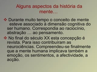 Alguns aspectos da história da mente… Durante muito tempo o conceito de mente  esteve associado à dimensão cognitiva do ser humano. Correspondia ao raciocínio, abstração … ao pensamento. No final do século XX esta concepção é revista. Para isso contribuíram as neurociências. Compreendeu-se finalmente que a mente humana implicava também a emoção, os sentimentos, a afectividade, a acção. 