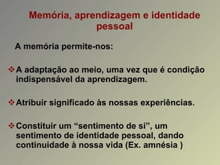 Memória, aprendizagem e identidade pessoal A memória permite-nos: A adaptação ao meio, uma vez que é condição indispensável da aprendizagem. Atribuir significado às nossas experiências. Constituir um “sentimento de si”, um sentimento de identidade pessoal, dando continuidade à nossa vida (Ex. amnésia ) 