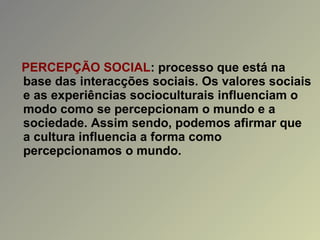 PERCEPÇÃO SOCIAL : processo que está na base das interacções sociais. Os valores sociais e as experiências socioculturais influenciam o modo como se percepcionam o mundo e a sociedade. Assim sendo, podemos afirmar que a cultura influencia a forma como percepcionamos o mundo. 